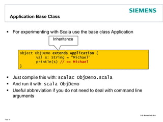 Immutable and Mutable ObjectsScala provides immutable objects (functional programming) but also mutable objectsImmutability has many benefitsReduction of race conditions in concurrent programsProtection against unwanted modificationScala provides mutable & immutable versions of collection typesMutable objects are important to address objects that are supposed to change their state, but use them with carePage 13class Person(var name: String)object ImmutabilityDemo { def main(args:Array[String]) = {val s = "Michael"   s = "Bill" // errorvar t = "Michael“ // t variable   t = "Bill" // ok   val c = new Person("Bill")   c = new Person("Tom") // error// ok - c itself unchanged:   c.name = "Tom" }}