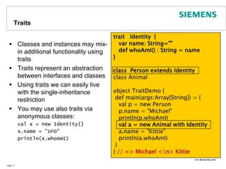 InheritanceIn Scala classes can be derived from at most one base classClasses may be abstractYou need to indicate whether you override inherited methodsPage 14abstractclass Shape {type Identifier = Int // defining types  def getID() : Identifier = 42  def draw() : String   // abstract method}class Circle (val cx: Double, val cy: Double, val r: Double) extends Shape {  val id : Identifier = getID()override def draw() : String = "I am a Circle"}
