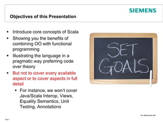 Objectives of this PresentationIntroduce core concepts of ScalaShowing you the benefits of combining OO with functional programmingIllustrating the language in a pragmatic way preferring code over theoryBut not to cover every available aspect or to cover aspects in full  detailFor instance, we won‘t cover Java/Scala Interop, Views, Equality Semantics, Unit Testing, AnnotationsPage 2