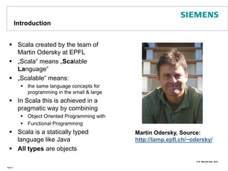 IntroductionScala created by the team of Martin Odersky at EPFL„Scala“ means „Scalable Language“„Scalable“ means: the same language concepts for programming in the small & largeIn Scala this is achieved in a pragmatic way by combining Object Oriented Programming withFunctional Programming Scala is a statically typed language like JavaAll types are objectsPage 3Martin Odersky, Source: http://lamp.epfl.ch/~odersky/