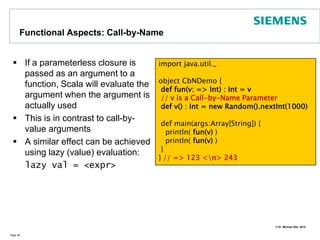 Smooth OperatorIn Scala operator symbols are just plain method names For instance 1 + 2 stands for 1.+(2)Precedence rules:All letters|^&<  >=  !:+  -*  /  %Page 33class Complex(val re:Double, val im:Double) {def +(that: Complex) : Complex = {     new Complex(this.re + that.re,                  this.im + that.im)   }   override def toString() : String = {     re + (if (im < 0) "" else "+") + im +"i"   }}object Operators {  def main(args: Array[String]) {        val c1 = new Complex(1.0, 1.0)        val c2 = new Complex(2.0, 1.0)        println(c1+c2)  }} // => (3.0+2.0i)