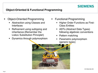 Object-Oriented & Functional ProgrammingObject-Oriented ProgrammingAbstraction using Classes and InterfacesRefinement using subtyping and inheritance (Remember the Liskov Substitution Principle!)Dynamics through polymorphismFunctional ProgrammingHigher Order Functions as First-Class EntitiesADTs (Abstract Data Types) following algebraic conventionsPattern matchingParametric polymorphism (generic types)Page 4SCALA
