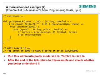  ErlangA small Appetizer - Hello, Scala!Page 6Type InferenceImmutable valuesClassesclass HelloWorldClass (val name: String) {	def print() = println("Hello World of " + name)}object HelloWorldMain {  	def main(args: Array[String]): Unit = {val hello = new HelloWorldClass("Scala")    		hello print  	}}=> Hello World of ScalaSingletonsLook Ma, no semicolonsNo brackets required!