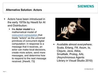 Alternative Solution: Actors Actors have been introduced in the early 1970s by Hewitt for AI and Distribution:the Actor model is a mathematical model of concurrent computationthat treats "actors" as the universal primitives of concurrent digital computation: in response to a message that it receives, an actor can make local decisions, create more actors, send more messages, and determine how to respond to the next message received. [Hewitt, 73]Page 10Available almost everywhere: Scala, Erlang, F#, Axum, Io, Clojure, Java, Akka, Smalltalk, Prolog, AAL (Asynchronous Agents Library in Visual Studio 2010)