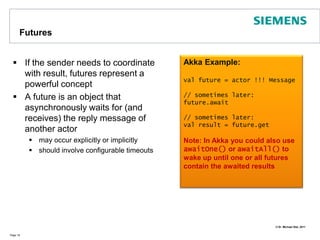 FuturesIf the sender needs to coordinate with result, futures represent a powerful conceptA future is an object that asynchronously waits for (and receives) the reply message of another actormay occur explicitly or implicitlyshould involve configurable timeouts Page 18Akka Example:val future = actor !!! Message// sometimes later:future.await// sometimes later:val result = future.getNote: In Akka you could also use awaitOne() or awaitAll() to wake up until one or all futures contain the awaited results