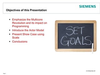 Objectives of this PresentationEmphasize the Multicore Revolution and its impact on ProgrammingIntroduce the Actor ModelPresent Show Case using ScalaConclusions Page 2