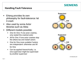 Handling Fault-ToleranceErlang provides its own philosophy for fault-tolerance: let it crashAlso used by some Actor libraries such as AkkaDifferent models possible:One for One: If one actor crashes, only restart the crashed actorAll for One: If one actor crashes stop the others too and restart actorsOne for One more suitable if actors are independent: otherwise use All for One Can be applied hierarchically, i.e. one supervisor might be supervised by another supervisorPage 21SupervisorlinkSupervisorlink