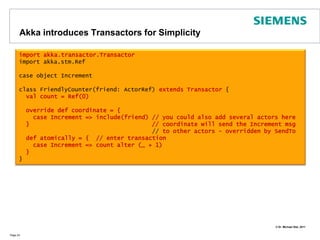 AkkaintroducesTransactorsforSimplicityPage 24importakka.transactor.Transactorimportakka.stm.RefcaseobjectIncrementclassFriendlyCounter(friend: ActorRef) extendsTransactor{valcount = Ref(0)overridedefcoordinate = { caseIncrement => include(friend) // youcould also addseveralactorshere  }                                   // coordinate will send theIncrementmsg                                      // to otheractors - overriddenbySendTodefatomically = {  // entertransactioncaseIncrement => count alter (_ + 1)  }}
