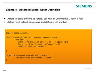 Example - Actors in Scala: Actor DefinitionActors in Scala defined as library, but with an „internal DSL“ look & feelActors must extend base class and define act() methodPage 25import scala.actors._class Starship (val id : String) extends Actor {	def act() {	  println("Engines of USS " + id + " starting")	  for (i <- 1 to 9) println("Warp " + i)	  println("Test succeeded")  	}}object ActorDemo1 extends Application {	new Starship("Enterprise") start}