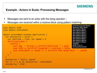 Example - Actors in Scala: Processing MessagesMessages are sent to an actor with the bang operator !Messages are received within a receive block using pattern matchingPage 27case object STOPcase object ACCELERATEobject ActorDemo3 extends Application {val enterprise = actor { var continue = true; var speed = 0while(continue) {      receive {case msg  : String => println("Received: " + msg)	case STOP => println("stopping"); continue = false	case ACCELERATE => speed += 1; println("New speed Warp " + speed)      }     }  }  enterprise ! "Hello, Spock"  for (i <- 1 to 9) enterprise ! ACCELERATE  enterprise ! STOP}[info] Running ActorDemo3Received: Hello, SpockNew speed is Warp 1New speed is Warp 2New speed is Warp 3New speed is Warp 4New speed is Warp 5New speed is Warp 6New speed is Warp 7New speed is Warp 8New speed is Warp 9stopping[info] == run ==[success] Successful.