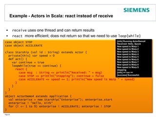 Example - Actors in Scala: react instead of receivereceive uses one thread and can return results reactmore efficient; does not return so that we need to use loop{while}Page 28[info] Running ActorDemo4Received: Hello, SpockNew speed is Warp 1New speed is Warp 2New speed is Warp 3New speed is Warp 4New speed is Warp 5New speed is Warp 6New speed is Warp 7New speed is Warp 8New speed is Warp 9stopping[info] == run ==[success] Successful.case object STOPcase object ACCELERATEclass Starship (val id : String) extends Actor {  private[this] var speed = 0  def act() {    var continue = true    loopWhile(true == continue) {react {        case msg  : String => println("Received: " + msg)        case STOP => println("stopping"); continue = false        case ACCELERATE => speed += 1; println("New speed is Warp " + speed)      }    }  }}object ActorDemo4 extends Application {  val enterprise = new Starship("Enterprise"); enterprise.start  enterprise ! "Hello, Kirk“ for (i <- 1 to 9) enterprise ! ACCELERATE; enterprise ! STOP}