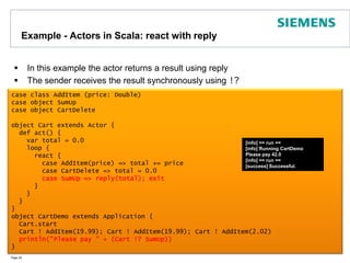 Example - Actors in Scala: react with replyIn this example the actor returns a result using replyThe sender receives the result synchronously using !?Page 29case class AddItem (price: Double)case object SumUpcase object CartDeleteobject Cart extends Actor {  def act() {    var total = 0.0    loop {      react {        case AddItem(price) => total += price        case CartDelete => total = 0.0case SumUp => reply(total); exit      }    }  }}object CartDemo extends Application {  Cart.start  Cart ! AddItem(19.99); Cart ! AddItem(19.99); Cart ! AddItem(2.02)println("Please pay" + (Cart !? SumUp)) }[info] == run ==[info] Running CartDemoPlease pay 42.0[info] == run ==[success] Successful.