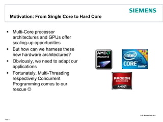 Motivation: From Single Core to Hard CoreMulti-Core processor architectures and GPUs offer scaling-up opportunitiesBut how can we harness these new hardware architectures?Obviously, we need to adapt our applicationsFortunately, Multi-Threading respectively Concurrent Programming comes to our rescue Page 3