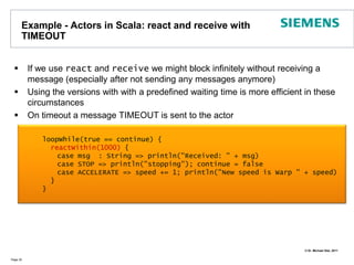 Example - Actors in Scala: react and receive with TIMEOUTIf we use react and receive we might block infinitely without receiving a message (especially after not sending any messages anymore)Using the versions with with a predefined waiting time is more efficient in these circumstancesOn timeout a message TIMEOUT is sent to the actorPage 30    loopWhile(true == continue) {reactWithin(1000) {	case msg  : String => println("Received: " + msg)case STOP => println("stopping"); continue = false	case ACCELERATE => speed += 1; println("New speed is Warp " + speed)      }    }