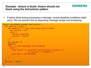 Example - Actors in Scala: Actors should not block using the ActiveActor patternIf actors block during processing a message, mutual deadlock conditions might occur. We can prevent this by separating message receipt and processingPage 31object ActorDemo6 extends Application {  val service = actor {def doWork() { // here the actual work is done       val service = self           actor {         Thread.sleep(100)         service ! "Serve"       }     }     var served = 0     doWork()loop { // here messages are processed       react {         case "Serve" => println("I am serving"); served += 1                         if (served < 3) doWork ()         case msg => println(msg)       }     }  }  service ! “Serve"}