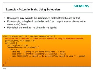 Example - Actors in Scala: Using SchedulersDevelopers may override the scheduler method from the Actor traitFor example, SingleThreadedScheduler maps the actor always to the same (main) threadPer default the ForkJoinScheduler is appliedPage 32class Starship (val id : String) extends Actor {override def scheduler = scala.actors.scheduler.SingleThreadedScheduler  private[this] var speed = 0  def act() {    var continue = true    loopWhile(true == continue) {      react {        case msg  : String => println("Received: " + msg)        case STOP => println("stopping"); continue = false        case ACCELERATE => speed += 1; println("New speed is Warp " + speed)      }    }  }}