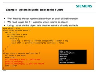 Example - Actors in Scala: Back to the FutureWith Futures we can receive a reply from an actor asynchronouslyWe need to use the !! operator which returns an objectUsing isSet on this object tells whether result is already availablePage 34case object STOPclass Echo extends Actor {  def act() {    var continue = true    while(continue) {      receive {        case msg  : String => Thread.sleep(1000); sender ! msg        case STOP => println("stopping"); continue = false      }    }  }}object Future extends Application { val echo = new Echo;   echo.startval replyMsg = echo !! "Hello OOP"  println(replyMsg)  println(replyMsg()) // get the result  echo ! STOP}[info] == run ==[info] Running Future<function0>Hello OOPstopping[info] == run ==[success] Successful..