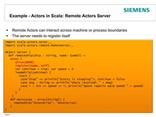 Example - Actors in Scala: Remote Actors ServerRemote Actors can interact across machine or process boundariesThe server needs to register itselfPage 35import scala.actors.Actor._import scala.actors.remote.RemoteActor._object Server {  def remoteShip(ship : String, name: Symbol) = actor {      alive(8888)      register(name, self)      var continue = true; var speed = 0      loopWhile(continue) {        react {case"Stop" => println("Scotty is stopping"); continue = false	case msg : String => println("Uhura received: " + msg)case i : Int => speed += i; println("Spock reports warp speed " + speed)        }       }      }	   def main(args : Array[String]) {     remoteShip("Enterprise", 'enterprise)   }}