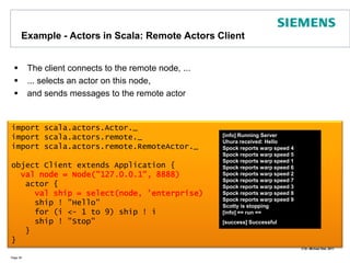 Example - Actors in Scala: Remote Actors Client The client connects to the remote node, ...... selects an actor on this node,and sends messages to the remote actorPage 36import scala.actors.Actor._import scala.actors.remote._import scala.actors.remote.RemoteActor._object Client extends Application {val node = Node("127.0.0.1", 8888)   actor {val ship = select(node, 'enterprise)     ship ! "Hello"     for (i <- 1 to 9) ship ! i     ship ! "Stop"    }	}[info] Running ServerUhura received: HelloSpock reports warp speed 4Spock reports warp speed 5Spock reports warp speed 1Spock reports warp speed 6Spock reports warp speed 2Spock reports warp speed 7Spock reports warp speed 3Spock reports warp speed 8Spock reports warp speed 9Scotty is stopping[info] == run ==[success] Successfull.