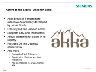 Actors to the Limits - Akka for ScalaAkka provides a much more extensive Actor library developed by Jonas BonérOffers typed and untyped actorsSupports STM and TransactorsAllows searching for actors in its registryProvides Oz-like Dataflow concurrencyAnd moreErlang-like Fault ToleranceSerialization of actors and their referencesAdd-on modules for OSGi, Camel, JTA, ...Page 39