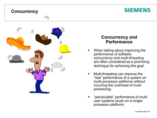 ConcurrencyConcurrency and PerformanceWhen talking about improving the performance of software concurrency and multi-threadingare often considered as a promising technique for achieving this goal.Multi-threading can improve the“real” performance of a system on multi-processor platforms without incurring the overhead of multi-processing.“perceivable” performance of multi-user systems (even on a single-processor platform)