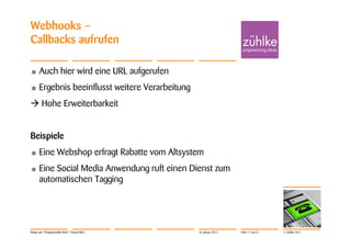 Webhooks –
Callbacks aufrufen

•     Auch hier wird eine URL aufgerufen
•     Ergebnis beeinflusst weitere Verarbeitung
 Hohe Erweiterbarkeit


Beispiele
•     Eine Webshop erfragt Rabatte vom Altsystem
•     Eine Social Media Anwendung ruft einen Dienst zum
      automatischen Tagging




Wege zum "Programmable Web" | Pascal Alich        26. Januar 2012   Folie 17 von 31   © Zühlke 2011
 
