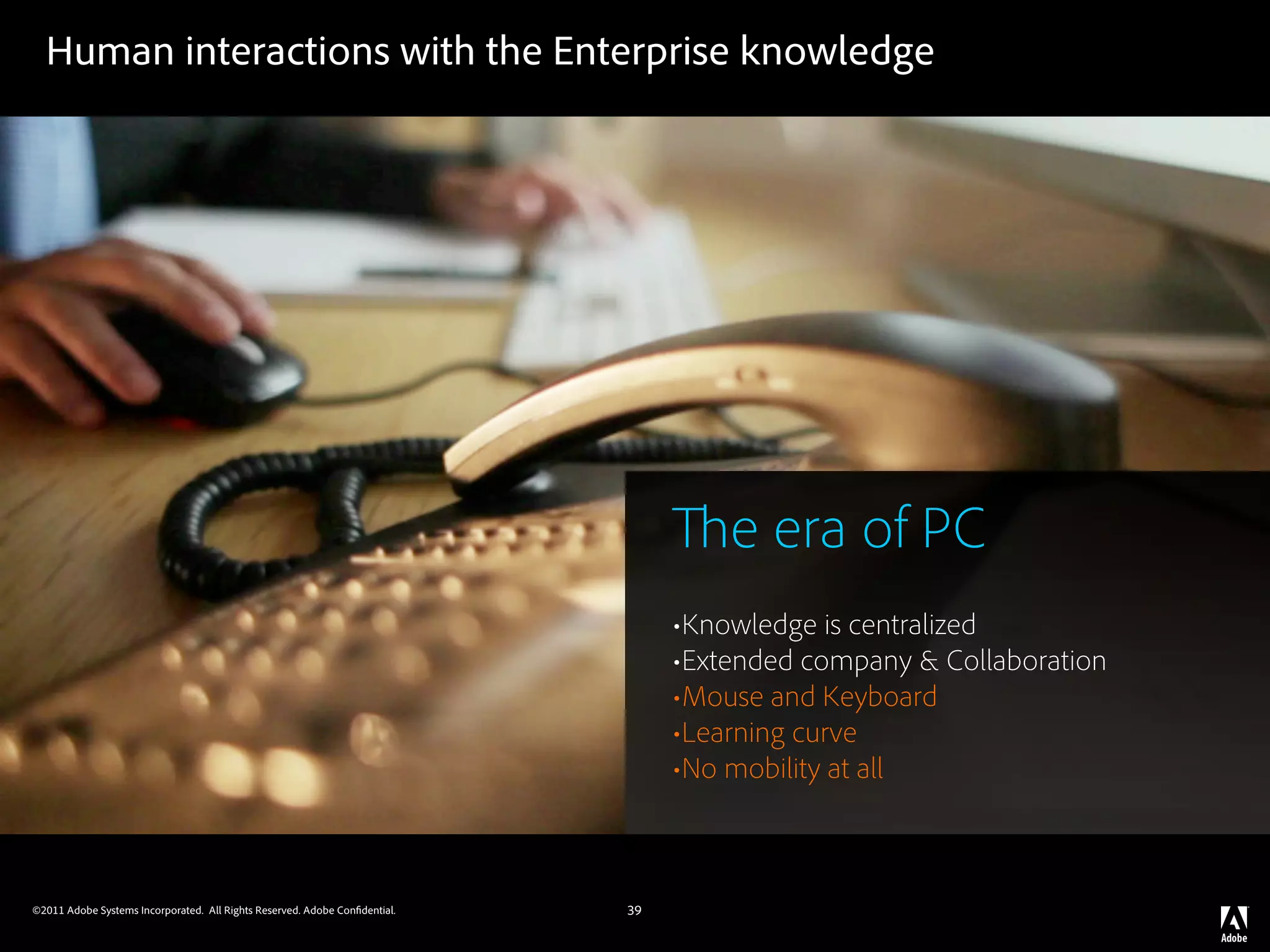 Human interactions with the Enterprise knowledge




                                                                                     e era of PC
                                                                                 •Knowledge is centralized
                                                                                 •Extended company & Collaboration
                                                                                 •Mouse and Keyboard
                                                                                 •Learning curve
                                                                                 •No mobility at all


©2011 Adobe Systems Incorporated. All Rights Reserved. Adobe Con dential.   39
 