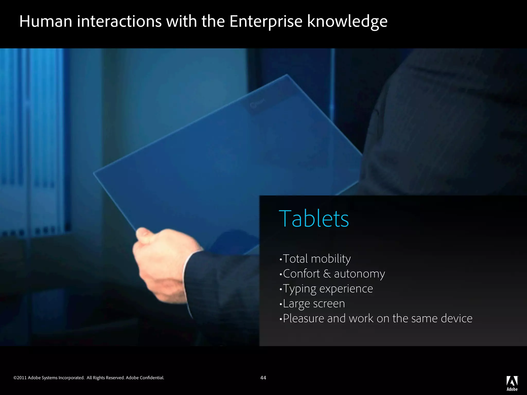 Human interactions with the Enterprise knowledge




                                                                                 Tablets
                                                                                 •Total mobility
                                                                                 •Confort & autonomy
                                                                                 •Typing experience
                                                                                 •Large screen
                                                                                 •Pleasure and work on the same device


©2011 Adobe Systems Incorporated. All Rights Reserved. Adobe Con dential.   44
 