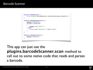 Barcode Scanner




            This app can just use the
            plugins.barcodeScanner.scan method to
            call out to some native code that reads and parses
            a barcode.
©2011 Adobe Systems Incorporated. All Rights Reserved. Adobe Con dential.   12
 