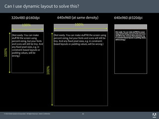Can I use dynamic layout to solve this?

           320x480 @160dpi                                                      640x960 (at same density)                             640x960 @320dpi
                            100%                                                                  100%

            (Not easily. You can make                                        (Not easily. You can make stuﬀ ll the screen using
            stuﬀ ll the screen using                                         percent sizing, but your fonts and icons will still be
            percent sizing, but your fonts                                   tiny. And any xed pixel sizes, e.g. in constraint-
            and icons will still be tiny. And                                based layouts or padding values, will be wrong.)
            any xed pixel sizes, e.g. in
100%




            constraint-based layouts or
            padding values, will be
            wrong.)
                                                                    100%




© 2010 Adobe Systems Incorporated. All Rights Reserved. Adobe Con dential.                                32
 