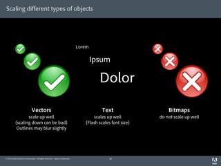 Scaling diﬀerent types of objects




                                                                             Lorem

                                                                                     Ipsum

                                                                                       Dolor

                             Vectors                                                    Text                   Bitmaps
                  scale up well                                                     scales up well         do not scale up well
           (scaling down can be bad)                                            (Flash scales font size)
            Outlines may blur slightly




© 2010 Adobe Systems Incorporated. All Rights Reserved. Adobe Con dential.                  34
 