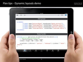 Flex tips - Dynamic layouts demo




                                                                                         State groups

                                            <s:states>
                                            	   	    <s:State               name="portraitPhone" stateGroups="phone,portrait"/>
                                            	   	    <s:State               name="landscapePhone" stateGroups="landscape,phone"/>
                                            	   	    <s:State               name="portraitTablet" stateGroups="portrait,tablet"/>
                                            	   	    <s:State               name="landscapeTablet" stateGroups="landscape,tablet"/>
                                            </s:states>


                                                                                        Resize handler
                                             protected function application1_resizeHandler(event:ResizeEvent):void{
                                             	    // TODO Auto-generated method stub
                                             	    var isPortrait:Boolean = height > width;
                                             	    isTablet = height > 960 || width > 960;
                                             	    	    	    	
                                             	    currentState = (isPortrait ? "portrait" : "landscape") + (isTablet ? "Tablet" :
                                             "Phone");
                                             }




©2011 Adobe Systems Incorporated. All Rights Reserved. Adobe Con dential.                     49
 