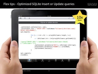Flex tips - Optimized SQLite Insert or Update queries



                                                                                                                             10x
                                                                                                                             faster
                                                                            SQLite on tablet devices

                                               _sqlStatement.sqlConnection = sqlc;
                                               _sqlStatement.text = "INSERT INTO "+tableName+"Followers(idFollower,name)
                                               VALUES (@ID,@SNAME)";
                                               sqlc.begin();
                                               	    	   	
                                               	    	   	    for (var i:int = 0; i < arrayIdFollowers.length; i++)
                                               	    	   	    {
                                               	    	   	    	    var idFollower:int = int(arrayIdFollowers.getItemAt(i));
                                               	    	   	    	
                                               //query("INSERT INTO "+ tableName+"Followers(idFollower) VALUES
                                               ('"+idFollower+"')");
                                                    	   	    	    _sqlStatement.parameters['@ID'] = idFollower.toString();
                                                                 _sqlStatement.parameters['@SNAME'] = screenName;
                                               	    	   	    	    _sqlStatement.execute();
                                               	    	   	    }
                                               	    	   	
                                               sqlc.commit();
                                               closeDb();




©2011 Adobe Systems Incorporated. All Rights Reserved. Adobe Con dential.              53
 