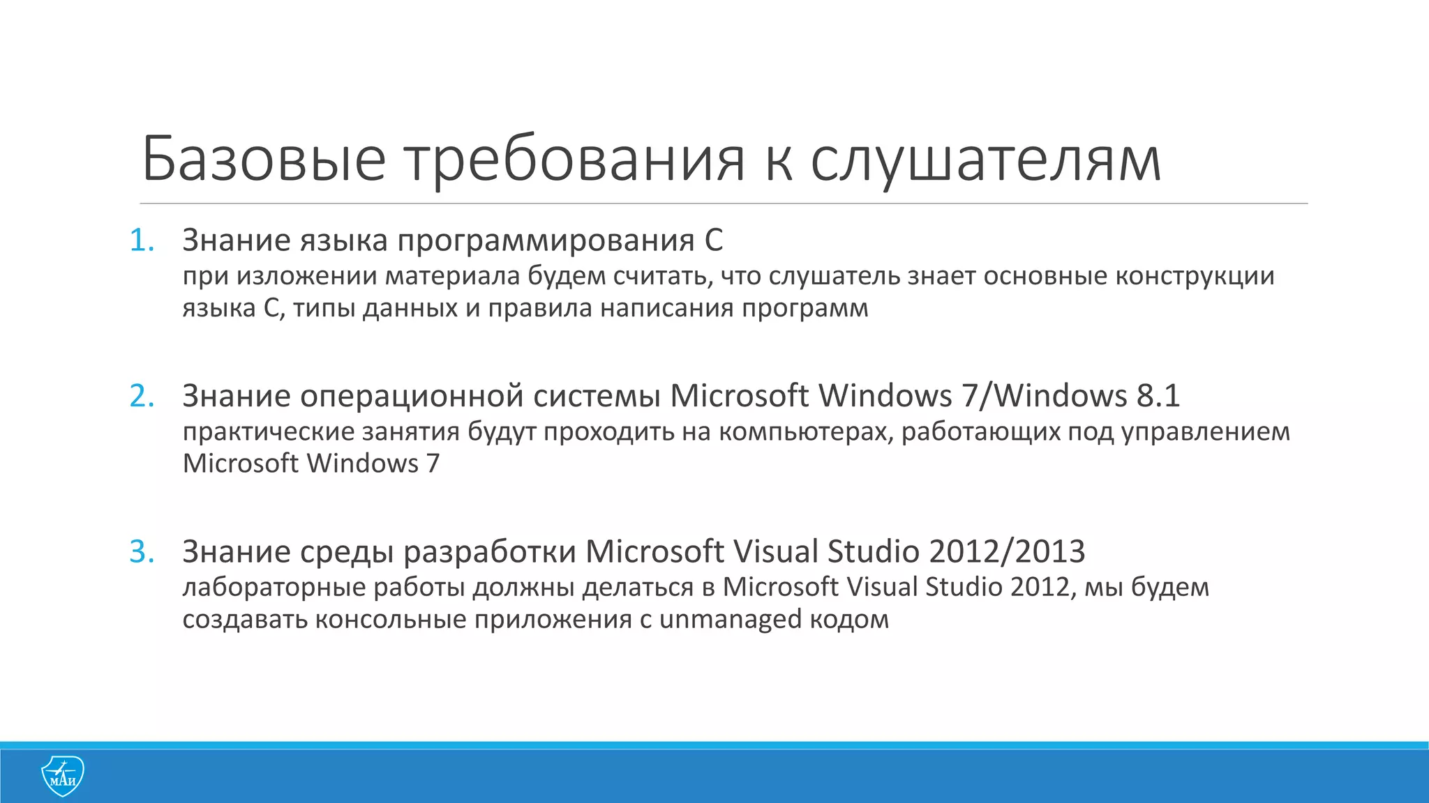 Базовые	
  требования	
  к	
  слушателям
1. Знание	
  языка	
  программирования	
  C
при	
  изложении	
  материала	
  будем	
  считать,	
  что	
  слушатель	
  знает	
  основные	
  конструкции	
  
языка	
  C,	
  типы	
  данных	
  и	
  правила	
  написания	
  программ
2. Знание	
  операционной	
  системы	
  Microsoft	
  Windows	
  7/Windows	
  8.1
практические	
  занятия	
  будут	
  проходить	
  на	
  компьютерах,	
  работающих	
  под	
  управлением	
  
Microsoft	
  Windows	
  7
3. Знание	
  среды	
  разработки	
  Microsoft	
  Visual	
  Studio	
  2012/2013
лабораторные	
  работы	
  должны	
  делаться	
  в	
  Microsoft	
  Visual	
  Studio	
  2012,	
  мы	
  будем	
  
создавать	
  консольные	
  приложения	
  с	
  unmanaged	
  кодом
 