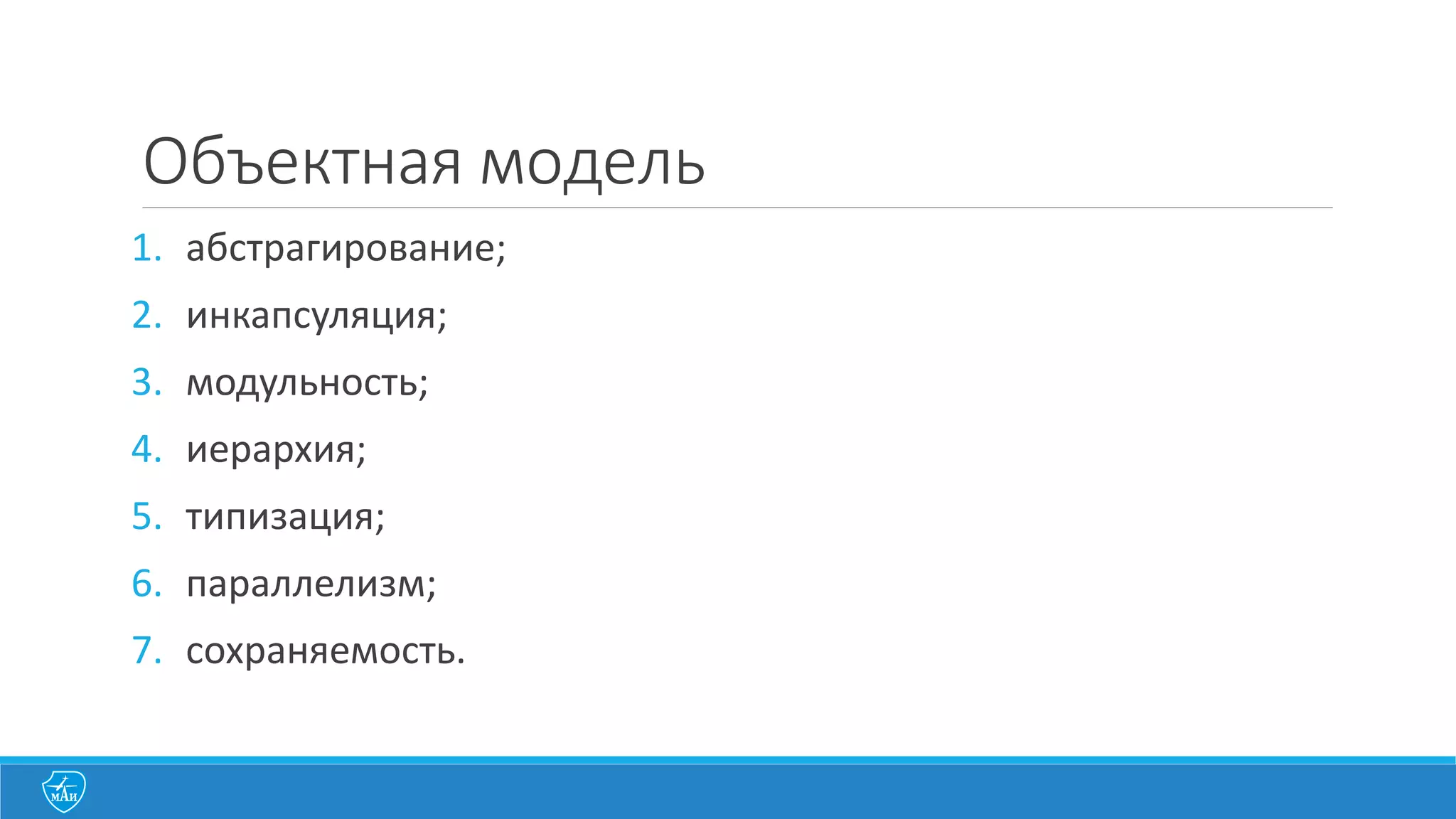 1.	
  абстрагирование
Абстракция	
  выделяет	
  существенные	
  характеристики	
  некоторого	
  объекта,	
  
отличающие	
  его	
  от	
  всех	
  других	
  видов	
  объектов	
  и,	
  таким	
  образом,	
  четко	
  определяет	
  
его	
  концептуальные	
  границы	
  с	
  точки	
  зрения	
  наблюдателя.
1. Абстракция	
  сущности
Объект	
  представляет	
  собой	
  полезную	
  модель	
  некой	
  сущности	
  в	
  предметной	
  области	
  
2. Абстракция	
  поведения
Объект	
  состоит	
  из	
  обобщенного	
  множества	
  операций	
  
3. Абстракция	
  виртуальной	
  машины
Объект	
  группирует	
  операции,	
  которые	
  либо	
  вместе	
  используются	
  более	
  высоким	
  
уровнем	
  управления,	
  либо	
  сами	
  используют	
  некоторый	
  набор	
  операций	
  более	
  низкого	
  
уровня	
  
4. Произвольная	
  абстракция
Объект	
  включает	
  в	
  себя	
  набор	
  операций,	
  не	
  имеющих	
  друг	
  с	
  другом	
  ничего	
  общего	
  
 