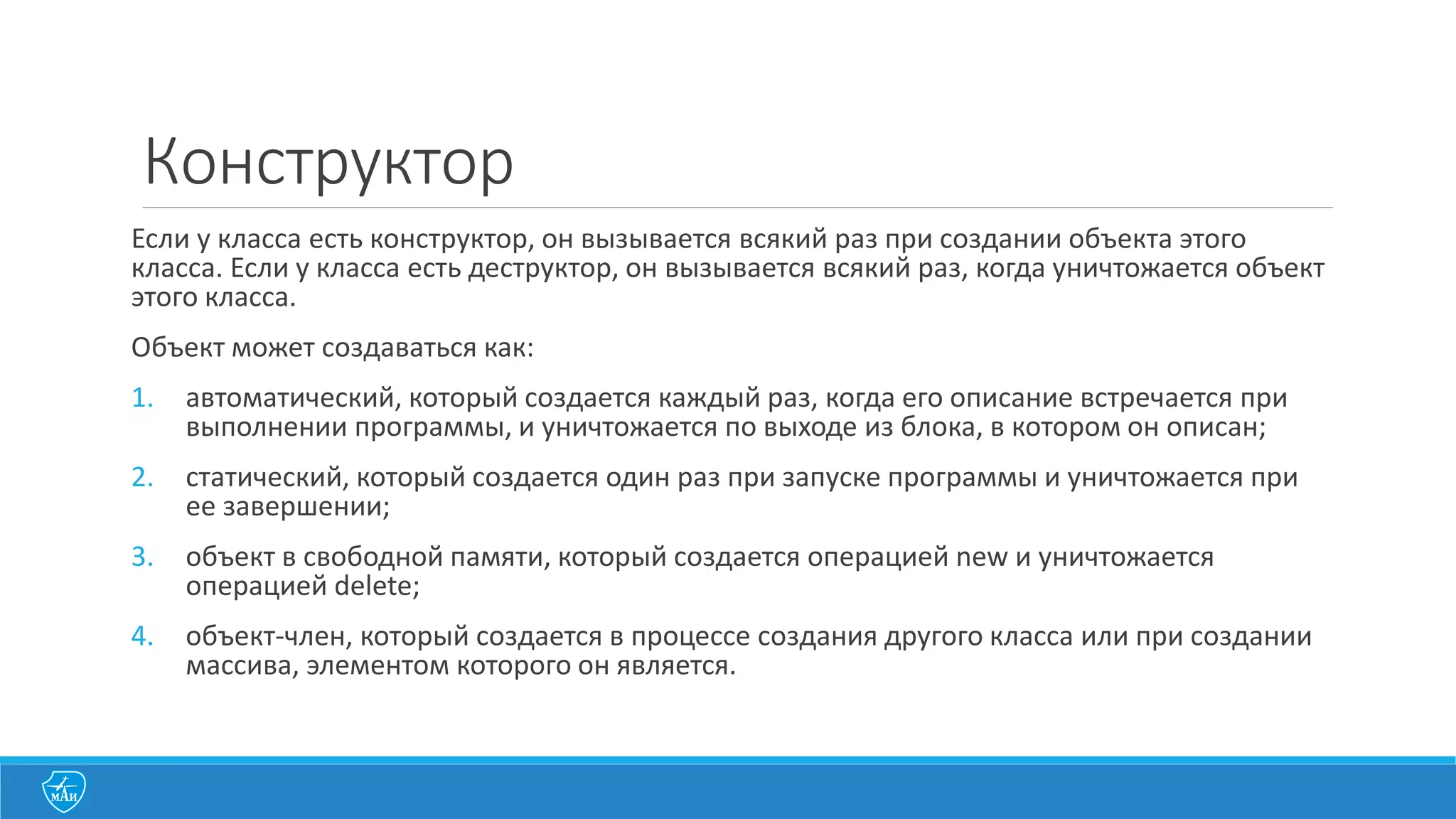 Конструктор
Если	
  у	
  класса	
  есть	
  конструктор,	
  он	
  вызывается	
  всякий	
  раз	
  при	
  создании	
  объекта	
  этого	
  
класса.	
  Если	
  у класса	
  есть	
  деструктор,	
  он	
  вызывается	
  всякий	
  раз,	
  когда	
  уничтожается	
  объект	
  
этого	
  класса.	
  
Объект может	
  создаваться	
  как:
1. автоматический,	
  который	
  создается	
  каждый	
  раз,	
  когда	
  его	
  описание	
  встречается	
  при	
  
выполнении	
  программы,	
  и	
  уничтожается	
  по	
  выходе	
  из	
  блока,	
  в	
  котором	
  он	
  описан;
2. статический,	
  который	
  создается	
  один	
  раз	
  при	
  запуске	
  программы	
  и	
  уничтожается	
  при	
  
ее	
  завершении;
3. объект	
  в	
  свободной	
  памяти,	
  который	
  создается	
  операцией	
  new и	
  уничтожается	
  
операцией	
  delete;
4. объект-­‐член,	
  который	
  создается	
  в	
  процессе	
  создания	
  другого	
  класса	
  или	
  при	
  создании	
  
массива,	
  элементом	
  которого	
  он	
  является.
 