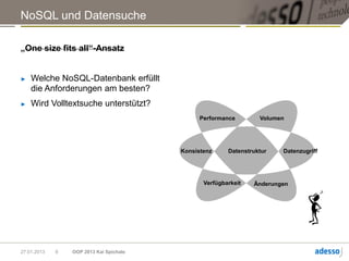 NoSQL und Datensuche

„One size fits all“-Ansatz


►   Welche NoSQL-Datenbank erfüllt
    die Anforderungen am besten?
►   Wird Volltextsuche unterstützt?
                                               Performance        Volumen




                                         Konsistenz     Datenstruktur   Datenzugriff




                                                Verfügbarkeit   Änderungen




27.01.2013   9   OOP 2013 Kai Spichale
 