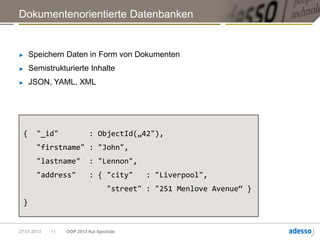 Dokumentenorientierte Datenbanken


►    Speichern Daten in Form von Dokumenten
►    Semistrukturierte Inhalte
►    JSON, YAML, XML




 {     "_id"               : ObjectId(„42"),
       "firstname" : "John",
       "lastname"          : "Lennon",
       "address"           : { "city"      : "Liverpool",
                                   "street" : "251 Menlove Avenue“ }
 }


27.01.2013   11   OOP 2013 Kai Spichale
 