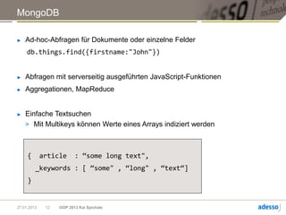 MongoDB

►   Ad-hoc-Abfragen für Dokumente oder einzelne Felder
     db.things.find({firstname:"John"})


►   Abfragen mit serverseitig ausgeführten JavaScript-Funktionen
►   Aggregationen, MapReduce


►   Einfache Textsuchen
    > Mit Multikeys können Werte eines Arrays indiziert werden



     {       article      : “some long text",
         _keywords : [ “some" , “long" , “text“]
     }


27.01.2013    12   OOP 2013 Kai Spichale
 