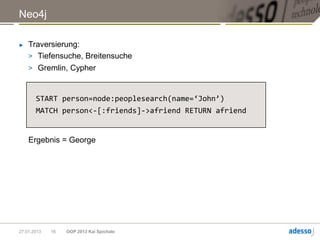 Neo4j

►   Traversierung:
    > Tiefensuche, Breitensuche
    > Gremlin, Cypher



       START person=node:peoplesearch(name=‘John’)
       MATCH person<-[:friends]->afriend RETURN afriend


    Ergebnis = George




27.01.2013   16   OOP 2013 Kai Spichale
 