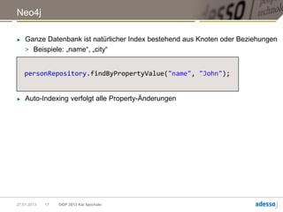 Neo4j

►   Ganze Datenbank ist natürlicher Index bestehend aus Knoten oder Beziehungen
    > Beispiele: „name“, „city“


    personRepository.findByPropertyValue("name", "John");


►   Auto-Indexing verfolgt alle Property-Änderungen




27.01.2013   17   OOP 2013 Kai Spichale
 