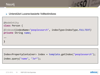 Neo4j

    ►   Unterstützt Lucene-basierte Volltextindizes


@NodeEntity
class Person {
@Indexed(indexName="peoplesearch", indexType=IndexType.FULLTEXT)
private String name;
..
}




Index<PropertyContainer> index = template.getIndex("peoplesearch");
index.query("name", "Jo*");




    27.01.2013   18   OOP 2013 Kai Spichale
 
