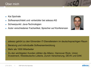 Über mich



►   Kai Spichale
►   Softwarearchitekt und -entwickler bei adesso AG
►   Schwerpunkt: Java-Technologien
►   Autor verschiedener Fachartikel, Sprecher auf Konferenzen




►   adesso gehört zu den führenden IT-Dienstleistern im deutschsprachigen Raum
►   Beratung und individuelle Softwareentwicklung
►   Mehr als 1000 Mitarbeiter
►   Zu den wichtigsten Kunden zählen die Allianz, Hannover Rück, Union
    Investment, Westdeutsche Lotterie, Zurich Versicherung, DEVK und DAK



27.01.2013   1   OOP 2013 Kai Spichale
 