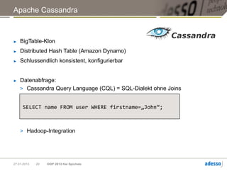 Apache Cassandra



►   BigTable-Klon
►   Distributed Hash Table (Amazon Dynamo)
►   Schlussendlich konsistent, konfigurierbar


►   Datenabfrage:
    > Cassandra Query Language (CQL) = SQL-Dialekt ohne Joins


     SELECT name FROM user WHERE firstname=„John“;



    > Hadoop-Integration




27.01.2013   20   OOP 2013 Kai Spichale
 