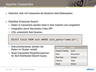 Apache Cassandra

►   Solandra: Solr mit Cassandra als Backend statt Dateisystem


►   DataStax Enterprise Search
    > Daten in Cassandra werden lokal in Solr indiziert und umgekehrt
    > Integration durch Secondary Index API
    > CQL unterstützt Solr-Queries


        SELECT title FROM solr WHERE solr_query=‘name:jo*';

    > Dokumentenweise werden die               Cassandra       Solr
      Daten im Cluster verteilt
                                               Column Family   Core
    > Nutzt Cassandra Ringinformationen        Row             Document
      für Solr Distributed Search Query
                                               Row Key         Unique
                                               Column          Field
                                               Node            Shard

27.01.2013   21   OOP 2013 Kai Spichale
 