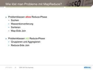 Wie löst man Probleme mit MapReduce?



►   Problemklassen ohne Reduce-Phase
    > Suchen
    > Massenkonvertierung
    > Sortieren
    > Map-Side Join


►   Problemklassen mit Reduce-Phase
    > Gruppieren und Aggregieren
    > Reduce-Side Join




27.01.2013   25   OOP 2013 Kai Spichale
 