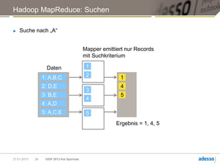 Hadoop MapReduce: Suchen

►   Suche nach „A“


                                           Mapper emittiert nur Records
                                           mit Suchkriterium

                    Daten                   1

                  1: A,B,C                  2            1
                  2: D,E                                 4
                                            3
                  3: B,E                                 5
                                            4
                  4: A,D
                  5: A,C,E                  5
                                                        Ergebnis = 1, 4, 5




27.01.2013   26    OOP 2013 Kai Spichale
 