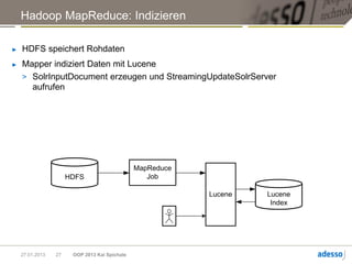 Hadoop MapReduce: Indizieren

►   HDFS speichert Rohdaten
►   Mapper indiziert Daten mit Lucene
    > SolrInputDocument erzeugen und StreamingUpdateSolrServer
      aufrufen




                                               MapReduce
                      HDFS                        Job

                                                           Lucene   Lucene
                                                                     Index




    27.01.2013   27    OOP 2013 Kai Spichale
 