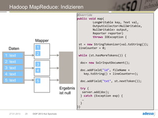 Hadoop MapReduce: Indizieren
                                                       @Override
                                                       public void map(
                                                                 LongWritable key, Text val,
                                                                 OutputCollector<NullWritable,
                                                                 NullWritable> output,
                                                                 Reporter reporter)
                                                                 throws IOException {
                      Mapper
                                                        st = new StringTokenizer(val.toString());
  Daten                1                                lineCounter = 0;

1: text                2                                while (st.hasMoreTokens()) {

2: text                                                     doc= new SolrInputDocument();
                       3
3: text                                                     doc.addField("id", fileName +
                       4
4: text                                                       key.toString() + lineCounter++);

5: text                5                                    doc.addField("txt", st.nextToken());

                                            Ergebnis        try {
                                            ist null         server.add(doc);
                                                            } catch (Exception exp) {
                                                             …
                                                            }
                                                       }}

  27.01.2013   28   OOP 2013 Kai Spichale
 