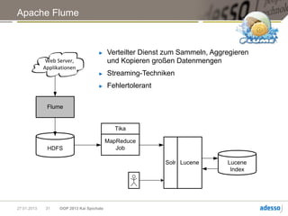 Apache Flume



                                     ►     Verteilter Dienst zum Sammeln, Aggregieren
              Web Server,                  und Kopieren großen Datenmengen
             Applikationen
                                     ►     Streaming-Techniken
                                     ►     Fehlertolerant

              Flume


                                             Tika

                                           MapReduce
              HDFS                            Job

                                                            Solr Lucene       Lucene
                                                                               Index




27.01.2013   31    OOP 2013 Kai Spichale
 